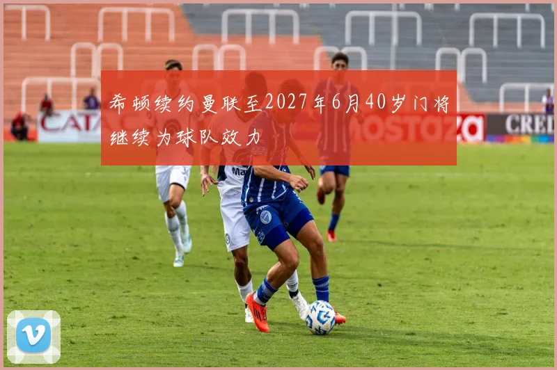 希顿续约曼联至2027年6月40岁门将继续为球队效力