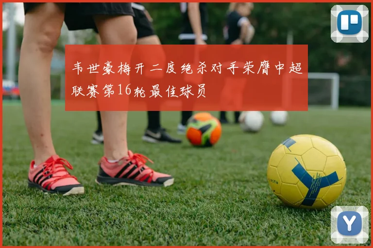 韦世豪梅开二度绝杀对手荣膺中超联赛第16轮最佳球员