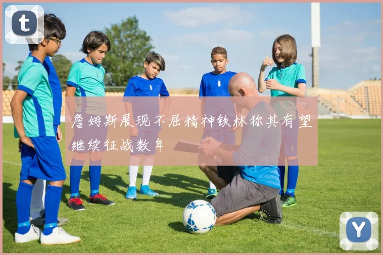 詹姆斯展现不屈精神铁林称其有望继续征战数年