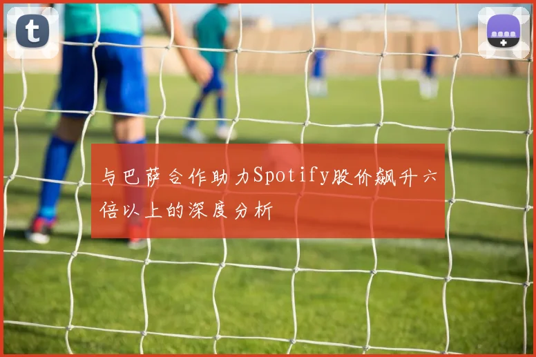 与巴萨合作助力Spotify股价飙升六倍以上的深度分析