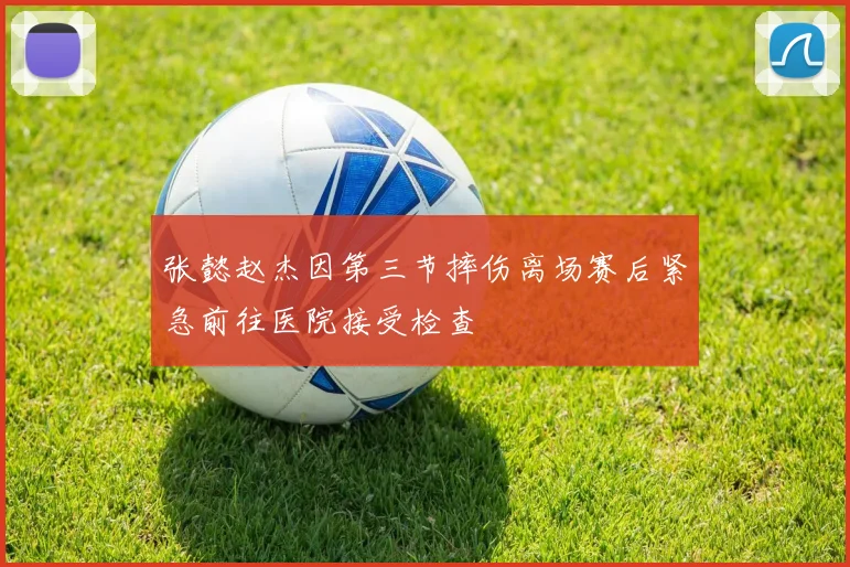 张懿赵杰因第三节摔伤离场赛后紧急前往医院接受检查