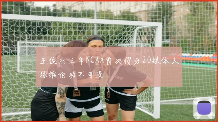 王俊杰三年NCAA首次得分20媒体人称维伦功不可没