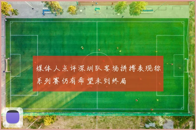 媒体人点评深圳队客场拼搏表现称系列赛仍有希望未到终局