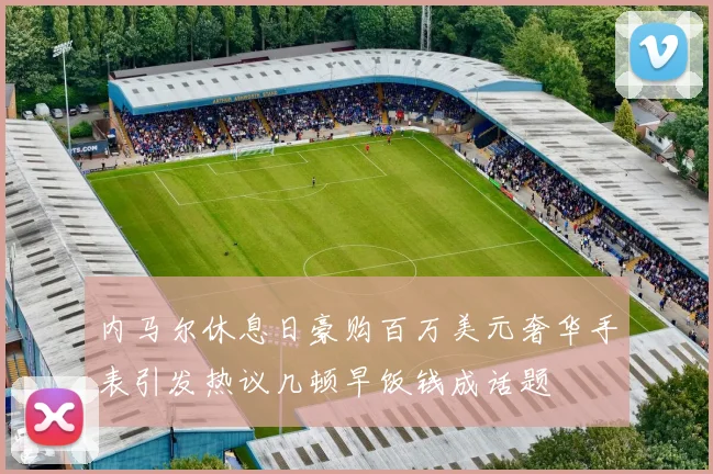 内马尔休息日豪购百万美元奢华手表引发热议几顿早饭钱成话题