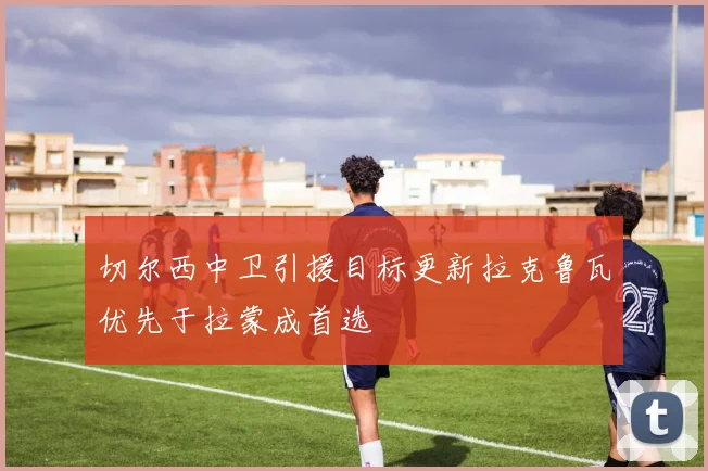 切尔西中卫引援目标更新拉克鲁瓦优先于拉蒙成首选