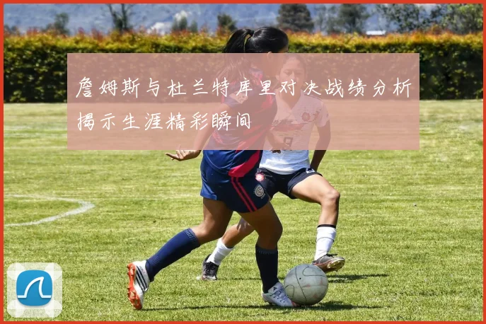 詹姆斯与杜兰特库里对决战绩分析揭示生涯精彩瞬间