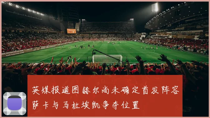 英媒报道图赫尔尚未确定首发阵容萨卡与马杜埃凯争夺位置