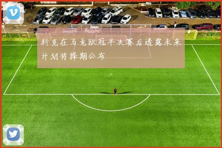科克在马竞欧冠半决赛后透露未来计划将择期公布