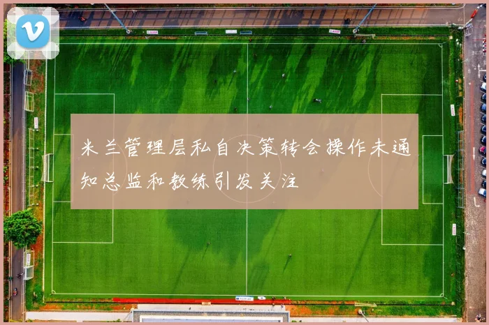 米兰管理层私自决策转会操作未通知总监和教练引发关注