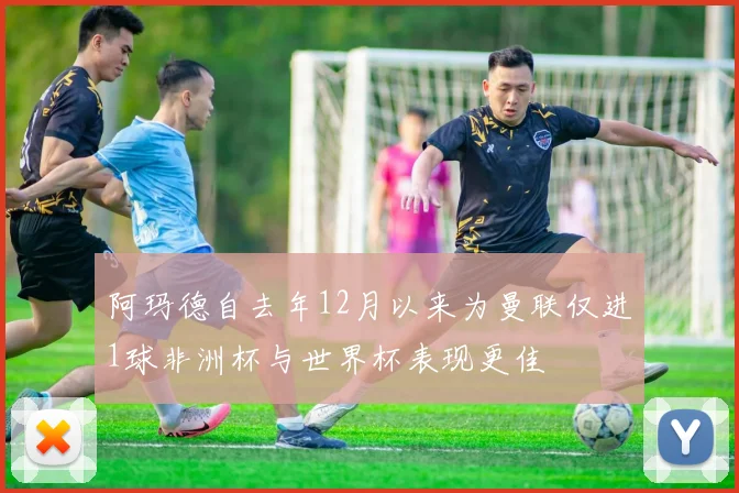 阿玛德自去年12月以来为曼联仅进1球非洲杯与世界杯表现更佳