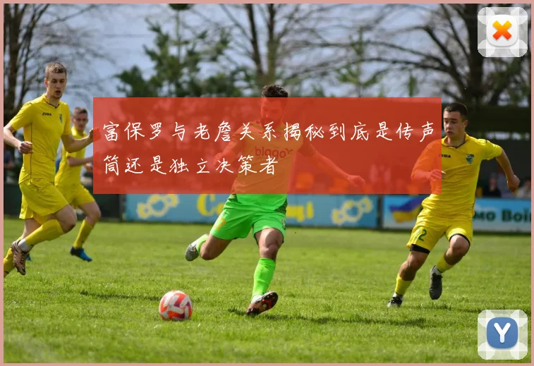 富保罗与老詹关系揭秘到底是传声筒还是独立决策者