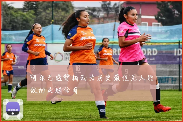 阿尔巴盛赞梅西为历史最佳无人能敌的足球传奇