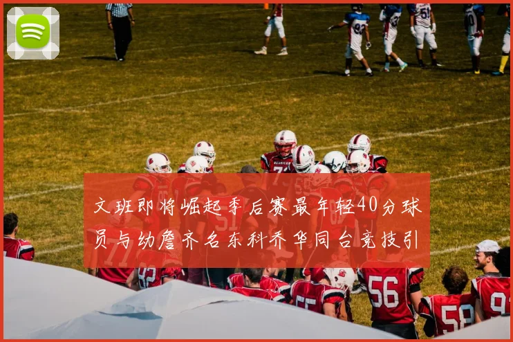 文班即将崛起季后赛最年轻40分球员与幼詹齐名东科乔华同台竞技引关注