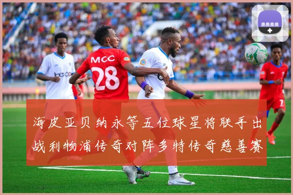 海皮亚贝纳永等五位球星将联手出战利物浦传奇对阵多特传奇慈善赛