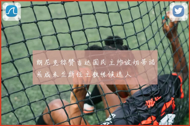 朗尼克称赞吉达国民主帅波切蒂诺或成米兰新任主教练候选人