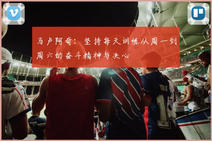 马卢阿奇：坚持每天训练从周一到周六的奋斗精神与决心